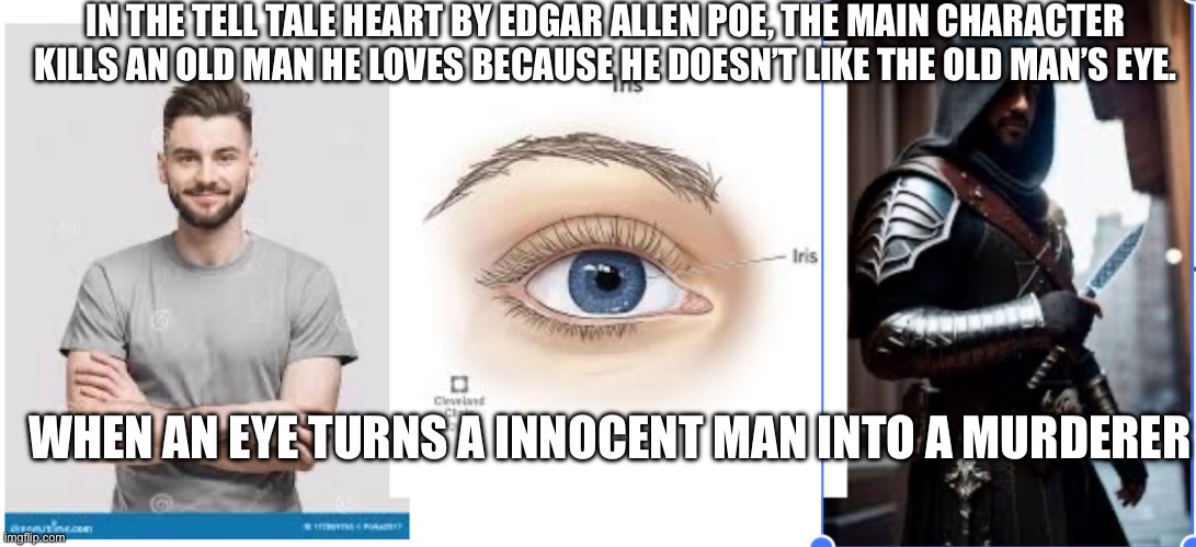 Eye | IN THE TELL TALE HEART BY EDGAR ALLEN POE, THE MAIN CHARACTER KILLS AN OLD MAN HE LOVES BECAUSE HE DOESN’T LIKE THE OLD MAN’S EYE. WHEN AN EYE TURNS A INNOCENT MAN INTO A MURDERER | image tagged in eyes | made w/ Imgflip meme maker