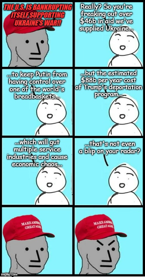 I don't want to call the Trump-cult strategically infantile but when they say things like this... | Really? So you're
freaking out over
$46b in aid we've
supplied Ukraine... THE U.S. IS BANKRUPTING
ITSELF SUPPORTING
UKRAINE'S WAR!! ...but the estimated
$88b per year cost
of Trump's deportation
program... ...to keep Putin from
having control over
one of the world's
breadbaskets... ...that's not even a blip on your radar? ...which will gut
multiple service
industries and cause
economic chaos... | image tagged in maga npc extended,short-sighted | made w/ Imgflip meme maker