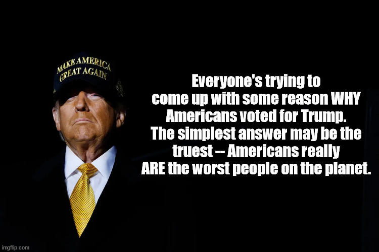 Saying the quiet part out loud | Everyone's trying to come up with some reason WHY Americans voted for Trump. The simplest answer may be the truest -- Americans really ARE the worst people on the planet. | image tagged in trump,america | made w/ Imgflip meme maker