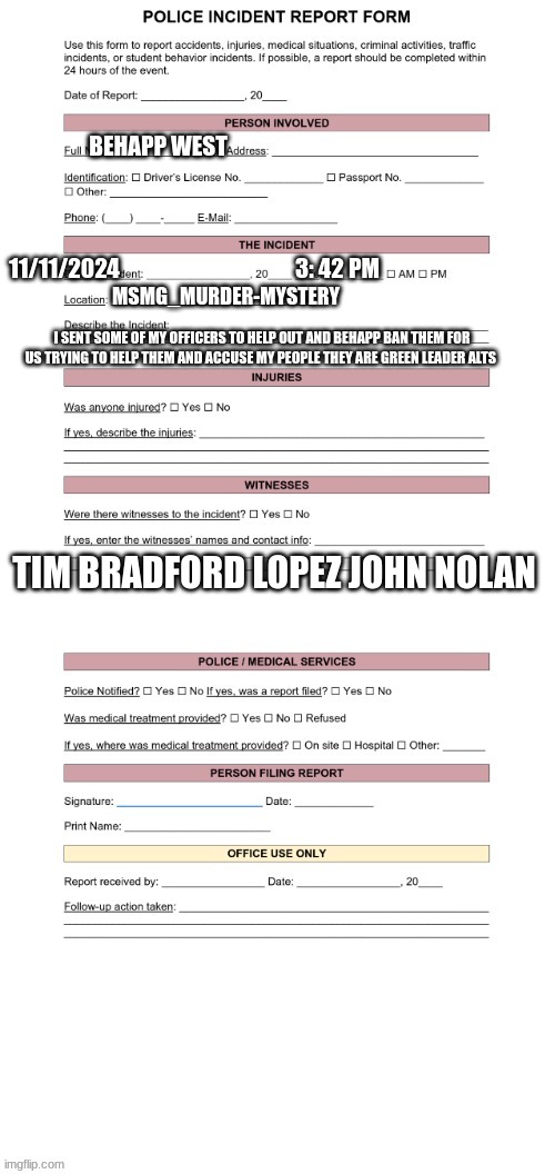 police report | BEHAPP WEST; 11/11/2024                                       3: 42 PM; MSMG_MURDER-MYSTERY; I SENT SOME OF MY OFFICERS TO HELP OUT AND BEHAPP BAN THEM FOR US TRYING TO HELP THEM AND ACCUSE MY PEOPLE THEY ARE GREEN LEADER ALTS; TIM BRADFORD LOPEZ JOHN NOLAN | image tagged in police report | made w/ Imgflip meme maker