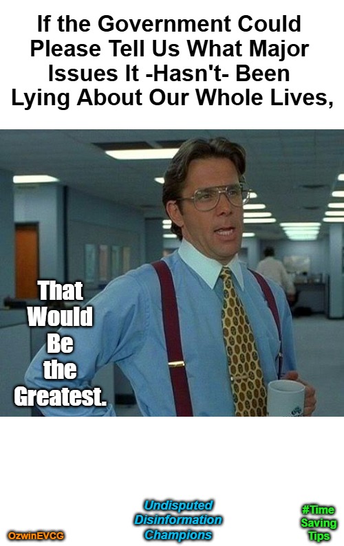 Undisputed Disinformation Champions [The UDC Belt] #TimeSavingTips | If the Government Could 

Please Tell Us What Major 

Issues It -Hasn't- Been 

Lying About Our Whole Lives, That 

Would 

Be 

the 

Greatest. Undisputed 

Disinformation 

Champions; #Time

Saving

Tips; OzwinEVCG | image tagged in memes,that would be great,government corruption,msm lies,deep dives,time-saving tips | made w/ Imgflip meme maker