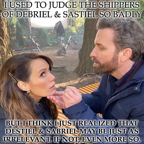 Help, Why Is My Brain Doing This To Me? | I USED TO JUDGE THE SHIPPERS OF DEBRIEL & SASTIEL SO BADLY; BUT I THINK I JUST REALIZED THAT
DESTIEL & SABRIEL MAY BE JUST AS
IRRELEVANT. IF NOT, EVEN MORE SO. | image tagged in rob and emily,excuse me what the fuck,what is wrong with my brain,well good news is i fixed,this is the bad news | made w/ Imgflip meme maker