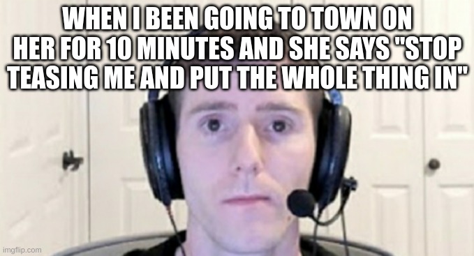 dead inside youtuber | WHEN I BEEN GOING TO TOWN ON HER FOR 10 MINUTES AND SHE SAYS "STOP TEASING ME AND PUT THE WHOLE THING IN" | made w/ Imgflip meme maker