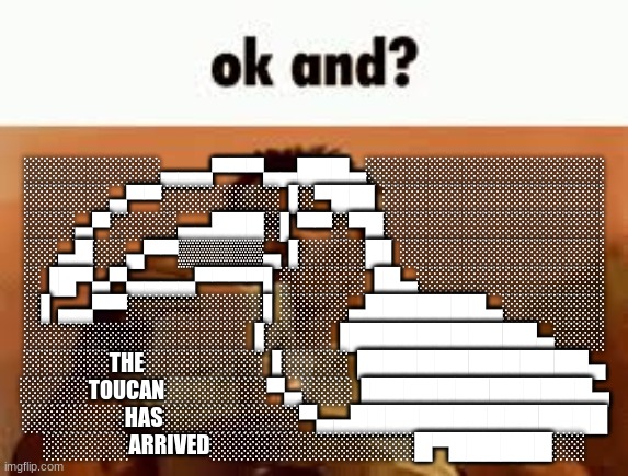 ok and? | ░░░░░░░░▄▄▄▀▀▀▄▄███▄░░░░░░░░░░░░░░
░░░░░▄▀▀░░░░░░░▐░▀██▌░░░░░░░░░░░░░
░░░▄▀░░░░▄▄███░▌▀▀░▀█░░░░░░░░░░░░░
░░▄█░░▄▀▀▒▒▒▒▒▄▐░░░░█▌░░░░░░░░░░░░
░▐█▀▄▀▄▄▄▄▀▀▀▀▌░░░░░▐█▄░░░░░░░░░░░
░▌▄▄▀▀░░░░░░░░▌░░░░▄███████▄░░░░░░
░░░░░░░░░░░░░▐░░░░▐███████████▄░░░
░░░░░THE░░░░░░░▐░░░░▐█████████████▄
░░░░TOUCAN░░░░░░▀▄░░░▐█████████████▄
░░░░░░HAS░░░░░░░░▀▄▄███████████████
░░░░░ARRIVED░░░░░░░░░░░░█▀██████░░ | image tagged in ok and | made w/ Imgflip meme maker