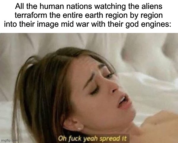 Fuck Yeah Spread It | All the human nations watching the aliens terraform the entire earth region by region into their image mid war with their god engines: | image tagged in fuck yeah spread it | made w/ Imgflip meme maker