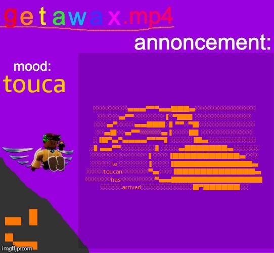 Getawax.mp4 announcement template | ░░░░░░░░▄▄▄▀▀▀▄▄███▄░░░░░░░░░░░░░░
░░░░░▄▀▀░░░░░░░▐░▀██▌░░░░░░░░░░░░░
░░░▄▀░░░░▄▄███░▌▀▀░▀█░░░░░░░░░░░░░
░░▄█░░▄▀▀▒▒▒▒▒▄▐░░░░█▌░░░░░░░░░░░░
░▐█▀▄▀▄▄▄▄▀▀▀▀▌░░░░░▐█▄░░░░░░░░░░░
░▌▄▄▀▀░░░░░░░░▌░░░░▄███████▄░░░░░░
░░░░░░░░░░░░░▐░░░░▐███████████▄░░░
░░░░░le░░░░░░░▐░░░░▐█████████████▄
░░░░toucan░░░░░░▀▄░░░▐█████████████▄ 
░░░░░░has░░░░░░░░▀▄▄███████████████ 
░░░░░arrived░░░░░░░░░░░░█▀██████░░; touca | image tagged in getawax mp4 announcement template | made w/ Imgflip meme maker