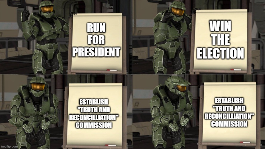 Master Chief's Plan-(Despicable Me Halo) | WIN THE ELECTION; RUN FOR PRESIDENT; ESTABLISH "TRUTH AND RECONCILLIATION" COMMISSION; ESTABLISH "TRUTH AND RECONCILLIATION" COMMISSION | image tagged in master chief's plan- despicable me halo | made w/ Imgflip meme maker