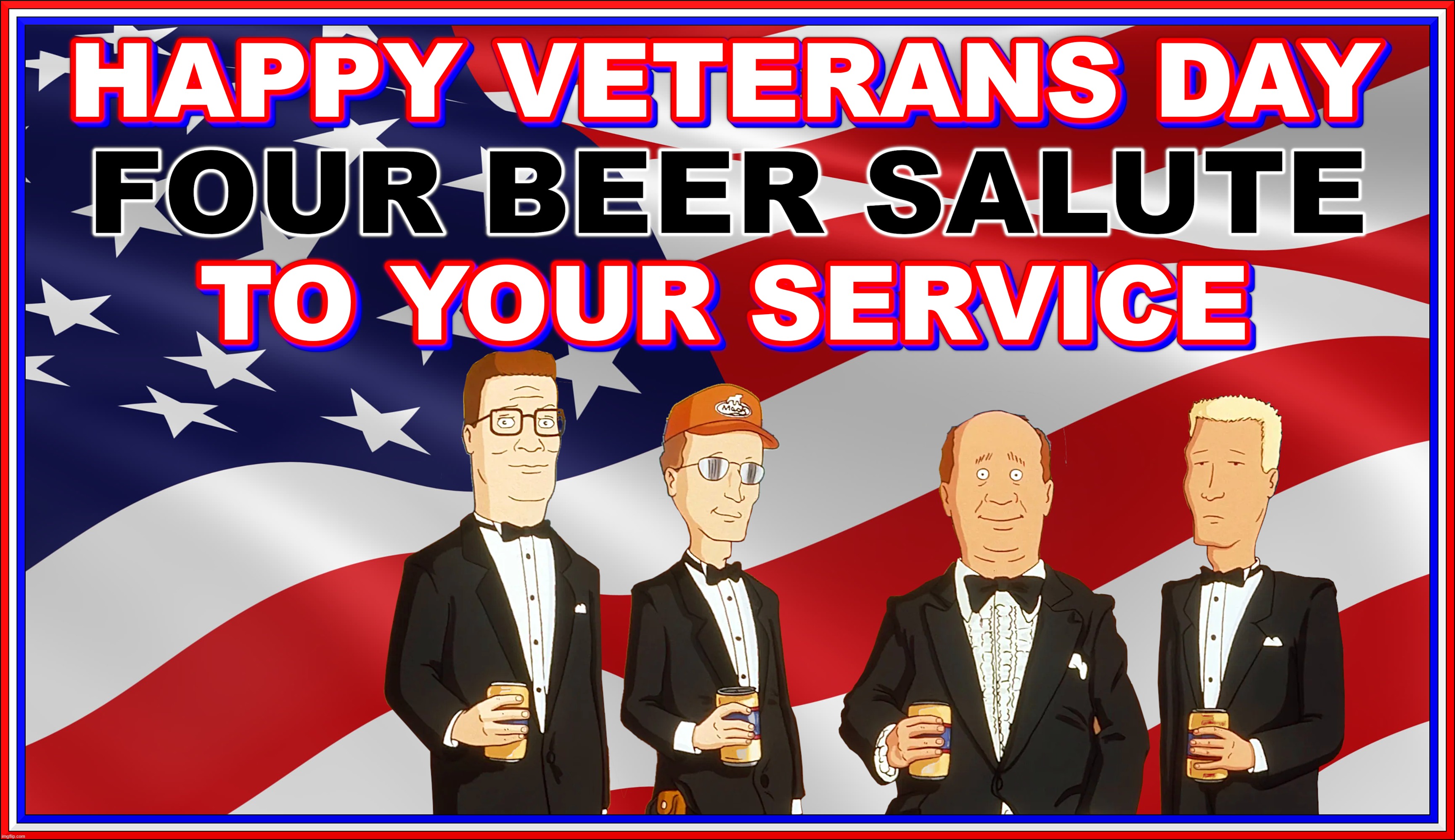 HAPPY VETERANS DAY | HAPPY VETERANS DAY
FOUR BEER SALUTE
TO YOUR SERVICE; KING OF THE HILL
TUXEDO | image tagged in veterans day,king of the hill,thanks,service,hank hill,beer | made w/ Imgflip meme maker