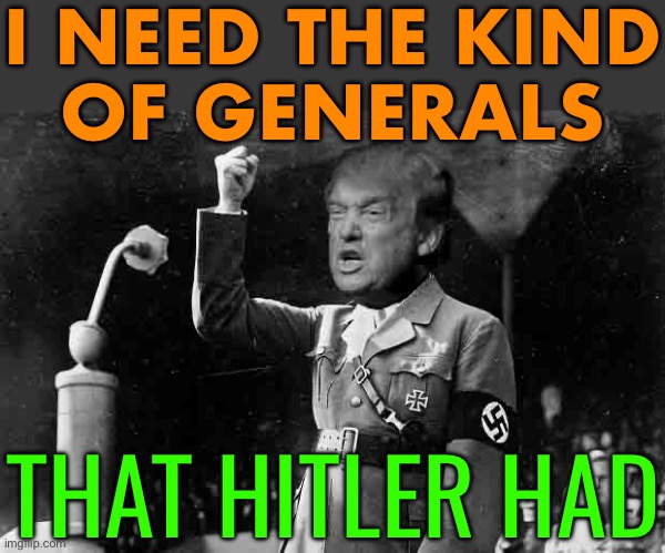 Trump: ‘I Need The Kind Of Generals That Hitler Had’ | I NEED THE KIND
OF GENERALS; THAT HITLER HAD | image tagged in trump hitler,donald trump,breaking news,trump is an asshole,trump is a moron,crying democrats | made w/ Imgflip meme maker