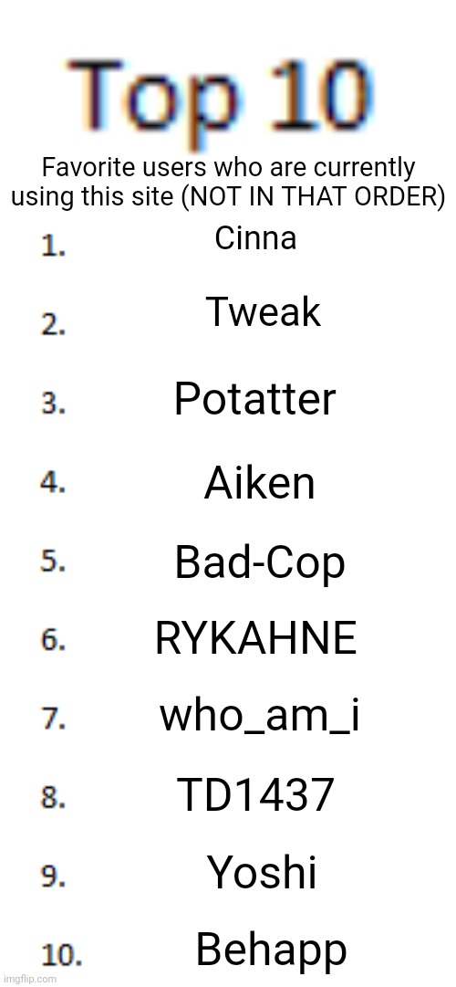 Toppity 10 | Favorite users who are currently using this site (NOT IN THAT ORDER); Cinna; Tweak; Potatter; Aiken; Bad-Cop; RYKAHNE; who_am_i; TD1437; Yoshi; Behapp | image tagged in top 10 list,i don't fw with that many newgen users | made w/ Imgflip meme maker
