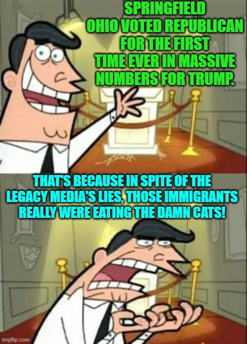 It's like when the lying MSM said that the economy was doing great.  Too many LIES! | SPRINGFIELD OHIO VOTED REPUBLICAN FOR THE FIRST TIME EVER IN MASSIVE NUMBERS FOR TRUMP. THAT'S BECAUSE IN SPITE OF THE LEGACY MEDIA'S LIES, THOSE IMMIGRANTS REALLY WERE EATING THE DAMN CATS! | image tagged in yep | made w/ Imgflip meme maker