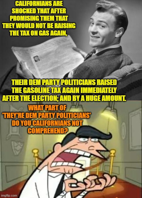 Lying to you is what Dem Party politicians DO.  Why does this keep shocking you Californians? | CALIFORNIANS ARE SHOCKED THAT AFTER PROMISING THEM THAT THEY WOULD NOT BE RAISING THE TAX ON GAS AGAIN, THEIR DEM PARTY POLITICIANS RAISED THE GASOLINE TAX AGAIN IMMEDIATELY AFTER THE ELECTION; AND BY A HUGE AMOUNT. WHAT PART OF 'THEY'RE DEM PARTY POLITICIANS' 
DO YOU CALIFORNIANS NOT
 COMPREHEND? | image tagged in yep | made w/ Imgflip meme maker