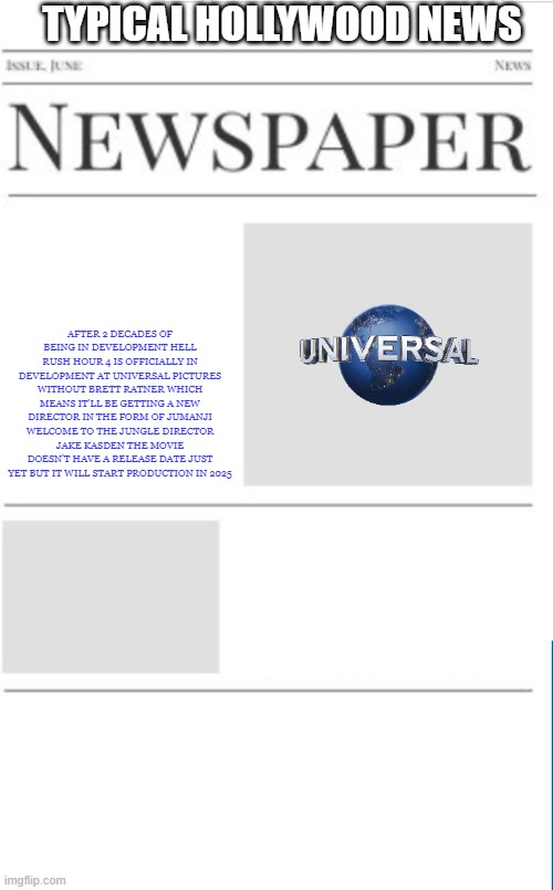 typical hollywood news volume 171 | TYPICAL HOLLYWOOD NEWS; AFTER 2 DECADES OF BEING IN DEVELOPMENT HELL RUSH HOUR 4 IS OFFICIALLY IN DEVELOPMENT AT UNIVERSAL PICTURES WITHOUT BRETT RATNER WHICH MEANS IT'LL BE GETTING A NEW DIRECTOR IN THE FORM OF JUMANJI WELCOME TO THE JUNGLE DIRECTOR JAKE KASDEN THE MOVIE DOESN'T HAVE A RELEASE DATE JUST YET BUT IT WILL START PRODUCTION IN 2025 | image tagged in blank newspaper,hollywood,fake,prediction,universal studios,sequels | made w/ Imgflip meme maker