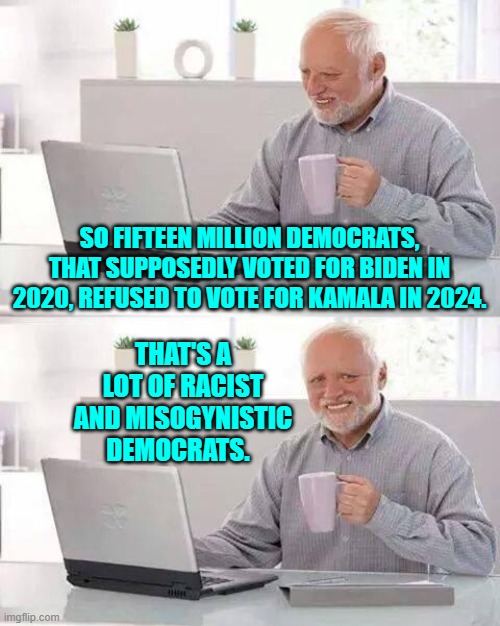 That or the Dem Party's leadership INVENTED 15 million extra votes in 2020. | SO FIFTEEN MILLION DEMOCRATS, THAT SUPPOSEDLY VOTED FOR BIDEN IN 2020, REFUSED TO VOTE FOR KAMALA IN 2024. THAT'S A LOT OF RACIST AND MISOGYNISTIC DEMOCRATS. | image tagged in hide the pain harold | made w/ Imgflip meme maker