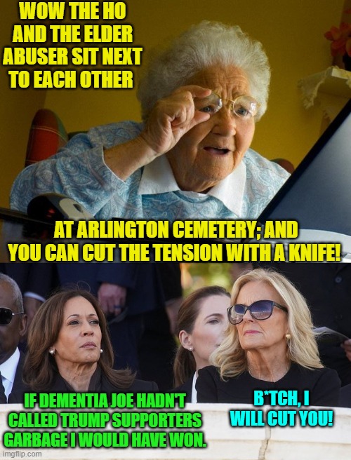 After the election ALL the truth is surfacing. | WOW THE HO AND THE ELDER ABUSER SIT NEXT TO EACH OTHER; AT ARLINGTON CEMETERY; AND YOU CAN CUT THE TENSION WITH A KNIFE! IF DEMENTIA JOE HADN'T CALLED TRUMP SUPPORTERS GARBAGE I WOULD HAVE WON. B*TCH, I WILL CUT YOU! | image tagged in yep | made w/ Imgflip meme maker