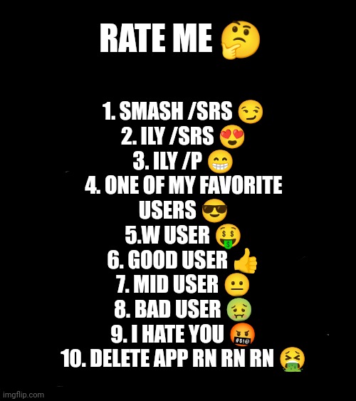 :D | RATE ME 🤔; 1. SMASH /SRS 😏
2. ILY /SRS 😍
3. ILY /P 😁
4. ONE OF MY FAVORITE USERS 😎
5.W USER 🤑
6. GOOD USER 👍
7. MID USER 😐
8. BAD USER 🤢
9. I HATE YOU 🤬
10. DELETE APP RN RN RN 🤮 | made w/ Imgflip meme maker