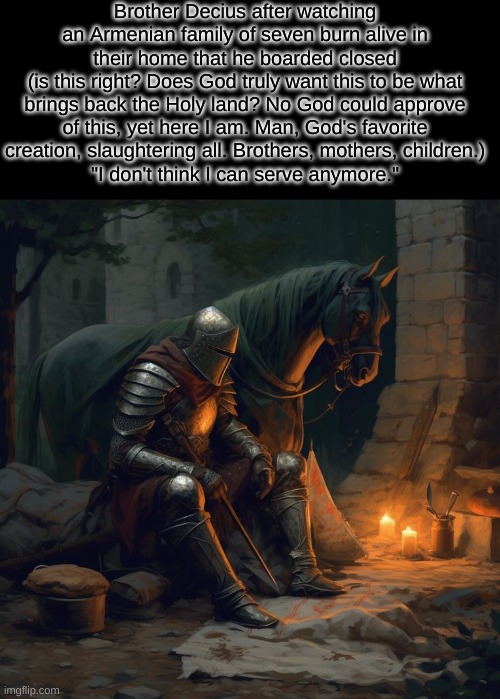 I hear Jerusalem bells a-ringing, roman Cavalry choirs are singing, be my mirror my sword and shield, my missionaries in a forei | Brother Decius after watching an Armenian family of seven burn alive in their home that he boarded closed
(is this right? Does God truly want this to be what brings back the Holy land? No God could approve of this, yet here I am. Man, God's favorite creation, slaughtering all. Brothers, mothers, children.)
"I don't think I can serve anymore." | made w/ Imgflip meme maker