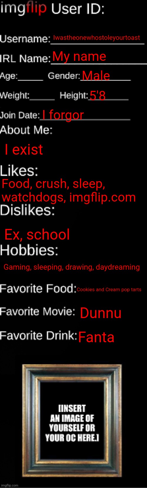 E | Iwastheonewhostoleyourtoast; My name; Male; 5'8; I forgor; I exist; Food, crush, sleep, watchdogs, imgflip.com; Ex, school; Gaming, sleeping, drawing, daydreaming; Cookies and Cream pop tarts; Dunnu; Fanta | image tagged in imgflip id card | made w/ Imgflip meme maker