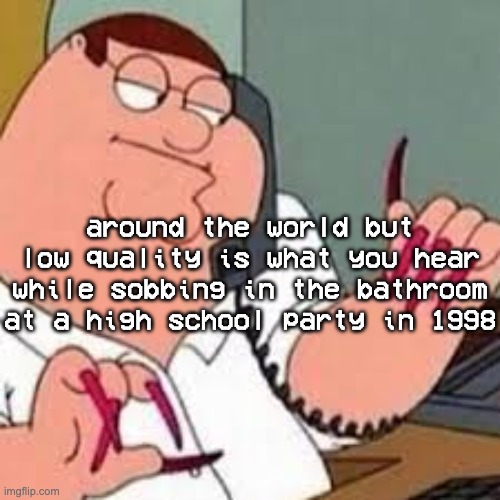 around the world around the world around the world around the world around the world around the world- | around the world but low quality is what you hear while sobbing in the bathroom at a high school party in 1998 | image tagged in peter griffin with nails | made w/ Imgflip meme maker
