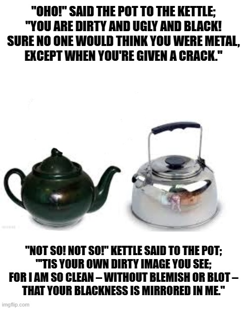 the pot that called the kettle black | "OHO!" SAID THE POT TO THE KETTLE;
"YOU ARE DIRTY AND UGLY AND BLACK!
SURE NO ONE WOULD THINK YOU WERE METAL,
EXCEPT WHEN YOU'RE GIVEN A CRACK."; "NOT SO! NOT SO!" KETTLE SAID TO THE POT;
"'TIS YOUR OWN DIRTY IMAGE YOU SEE;
FOR I AM SO CLEAN – WITHOUT BLEMISH OR BLOT –
THAT YOUR BLACKNESS IS MIRRORED IN ME." | image tagged in the pot that called the kettle black | made w/ Imgflip meme maker