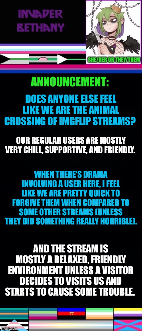 Does anyone else feel like we are the animal crossing of imgflip streams? | DOES ANYONE ELSE FEEL LIKE WE ARE THE ANIMAL CROSSING OF IMGFLIP STREAMS? OUR REGULAR USERS ARE MOSTLY VERY CHILL, SUPPORTIVE, AND FRIENDLY. WHEN THERE'S DRAMA INVOLVING A USER HERE, I FEEL LIKE WE ARE PRETTY QUICK TO FORGIVE THEM WHEN COMPARED TO SOME OTHER STREAMS (UNLESS THEY DID SOMETHING REALLY HORRIBLE). AND THE STREAM IS MOSTLY A RELAXED, FRIENDLY ENVIRONMENT UNLESS A VISITOR DECIDES TO VISITS US AND STARTS TO CAUSE SOME TROUBLE. | image tagged in lgbtq,animal crossing,video games | made w/ Imgflip meme maker