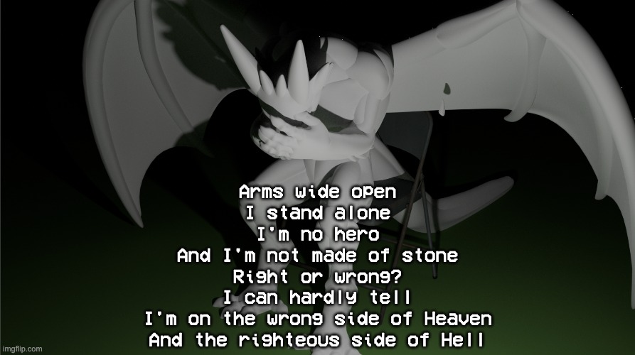 a | Arms wide open
I stand alone
I'm no hero
And I'm not made of stone
Right or wrong?
I can hardly tell
I'm on the wrong side of Heaven
And the righteous side of Hell | image tagged in depressed dragon rig | made w/ Imgflip meme maker