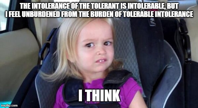 Tolerant Intolerance | THE INTOLERANCE OF THE TOLERANT IS INTOLERABLE, BUT I FEEL UNBURDENED FROM THE BURDEN OF TOLERABLE INTOLERANCE; I THINK | image tagged in wtf girl | made w/ Imgflip meme maker