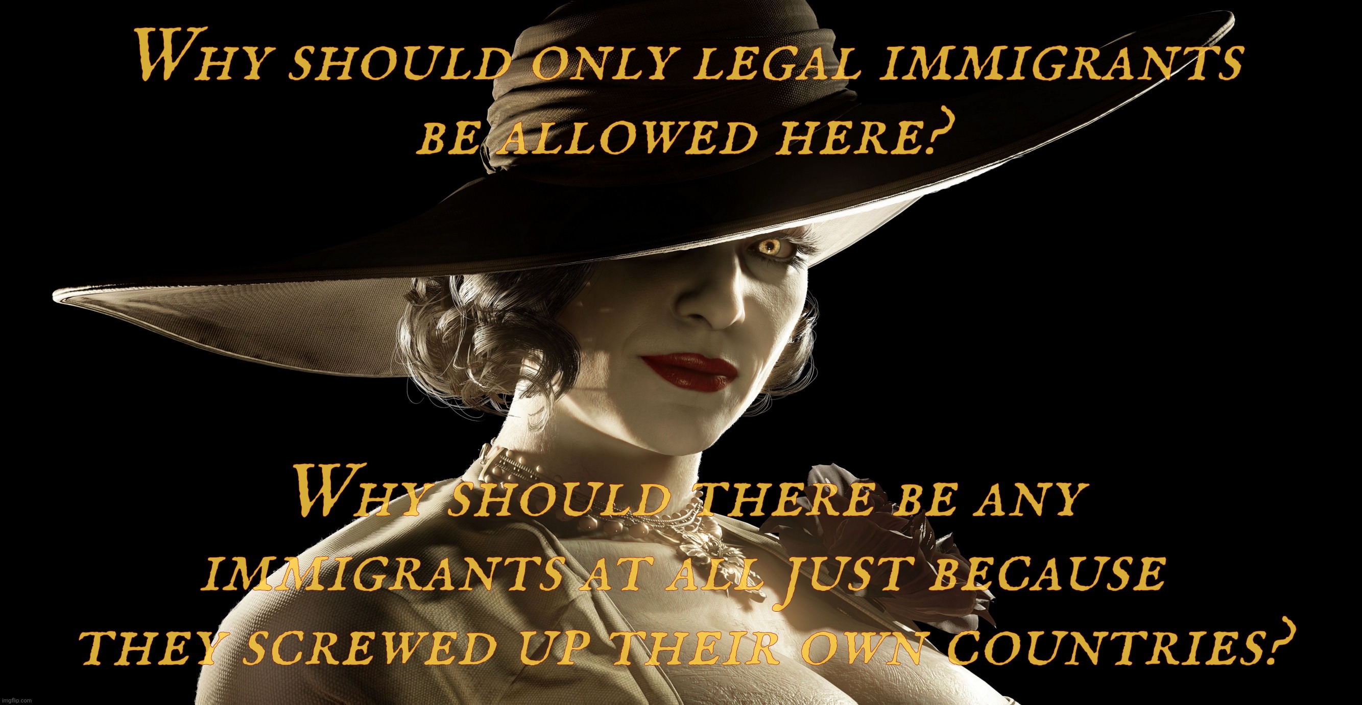 Why not not both? | Why should only legal immigrants
be allowed here? Why should there be any immigrants at all just because they screwed up their own countries? | image tagged in lady dimitrescu,immigrants,illegal immigrants,legal immigrants,they're the same thing,keep them all out | made w/ Imgflip meme maker