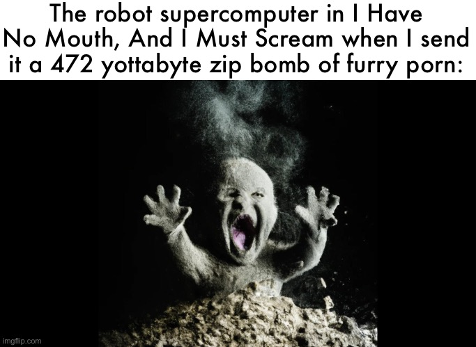 This is the real reason why a robot supercomputer would never take over the world | The robot supercomputer in I Have No Mouth, And I Must Scream when I send it a 472 yottabyte zip bomb of furry porn: | image tagged in ash baby baby vs volcano | made w/ Imgflip meme maker