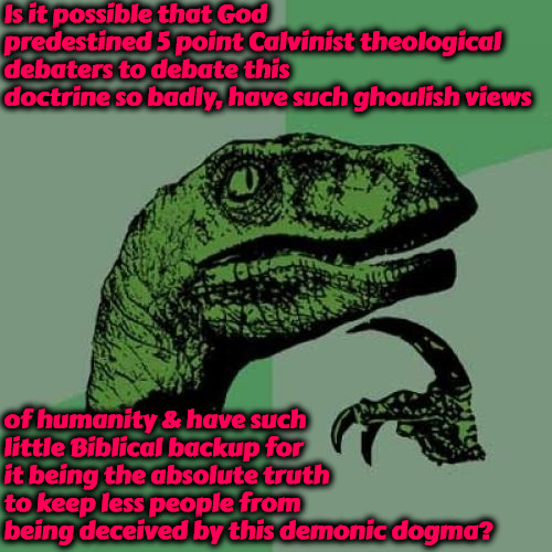 Predestined Debate Failures | Is it possible that God predestined 5 point Calvinist theological debaters to debate this doctrine so badly, have such ghoulish views; of humanity & have such little Biblical backup for it being the absolute truth to keep less people from being deceived by this demonic dogma? | image tagged in philosoraptor,calvinism,arminian,molinism,demonic dogma,predestined to fail | made w/ Imgflip meme maker