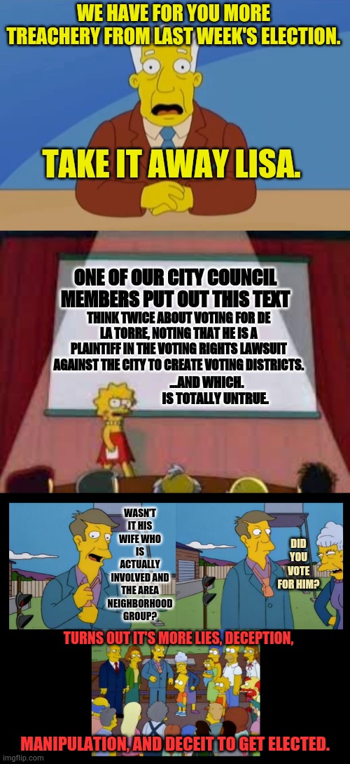 And Tonight... | WE HAVE FOR YOU MORE TREACHERY FROM LAST WEEK'S ELECTION. TAKE IT AWAY LISA. ONE OF OUR CITY COUNCIL MEMBERS PUT OUT THIS TEXT; THINK TWICE ABOUT VOTING FOR DE LA TORRE, NOTING THAT HE IS A PLAINTIFF IN THE VOTING RIGHTS LAWSUIT AGAINST THE CITY TO CREATE VOTING DISTRICTS. ...AND WHICH.        IS TOTALLY UNTRUE. WASN'T IT HIS WIFE WHO IS ACTUALLY INVOLVED AND THE AREA NEIGHBORHOOD GROUP? DID YOU VOTE FOR HIM? TURNS OUT IT'S MORE LIES, DECEPTION, MANIPULATION, AND DECEIT TO GET ELECTED. | image tagged in simpson news anchor,breaking news,simpsons new skinner,politics,lies,memes | made w/ Imgflip meme maker