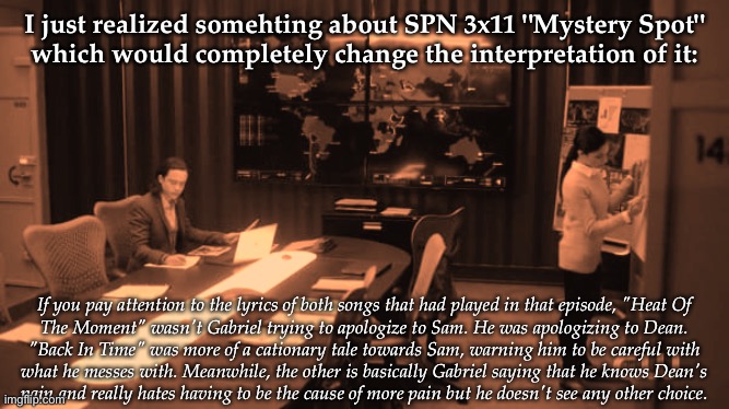 So Get This | I just realized somehting about SPN 3x11 "Mystery Spot"
which would completely change the interpretation of it:; If you pay attention to the lyrics of both songs that had played in that episode, "Heat Of
The Moment" wasn't Gabriel trying to apologize to Sam. He was apologizing to Dean.
"Back In Time" was more of a cationary tale towards Sam, warning him to be careful with
what he messes with. Meanwhile, the other is basically Gabriel saying that he knows Dean's
pain and really hates having to be the cause of more pain but he doesn't see any other choice. | image tagged in so get this | made w/ Imgflip meme maker