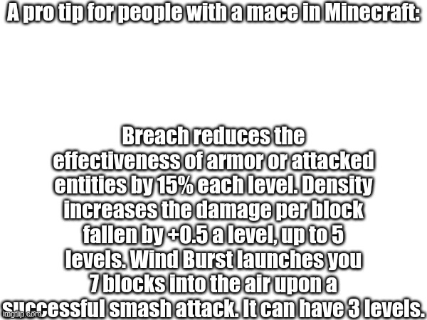 Helpful Tip | A pro tip for people with a mace in Minecraft:; Breach reduces the effectiveness of armor or attacked entities by 15% each level. Density increases the damage per block fallen by +0.5 a level, up to 5 levels. Wind Burst launches you 7 blocks into the air upon a successful smash attack. It can have 3 levels. | image tagged in helpful,minecraft,mace | made w/ Imgflip meme maker