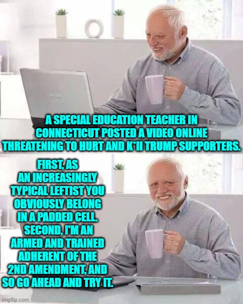 Do these leftist whackos think that posting murder threats on line will end well for them? | FIRST, AS AN INCREASINGLY TYPICAL LEFTIST YOU OBVIOUSLY BELONG IN A PADDED CELL.  SECOND, I'M AN ARMED AND TRAINED ADHERENT OF THE 2ND AMENDMENT, AND SO GO AHEAD AND TRY IT. A SPECIAL EDUCATION TEACHER IN CONNECTICUT POSTED A VIDEO ONLINE THREATENING TO HURT AND K*II TRUMP SUPPORTERS. | image tagged in hide the pain harold | made w/ Imgflip meme maker