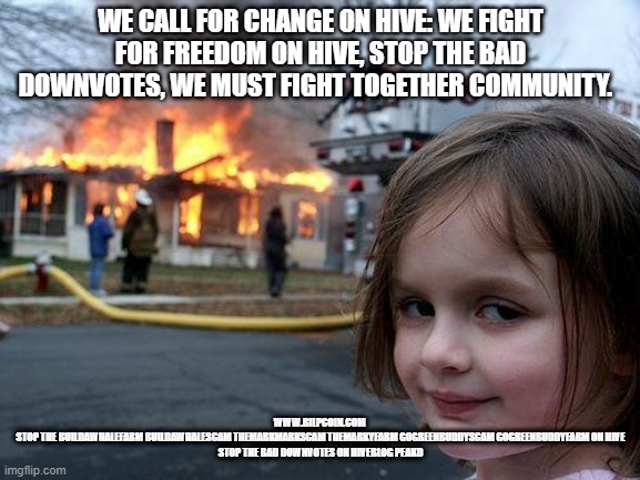 Disaster Girl Meme | WE CALL FOR CHANGE ON HIVE: WE FIGHT FOR FREEDOM ON HIVE, STOP THE BAD DOWNVOTES, WE MUST FIGHT TOGETHER COMMUNITY. WWW.BILPCOIN.COM 
STOP THE BUILDAWHALEFARM BUILDAWHALESCAM THEMARKMARKSCAM THEMARKYFARM GOGREENBUDDYSCAM GOGREENBUDDYFARM ON HIVE
STOP THE BAD DOWNVOTES ON HIVEBLOG PEAKD | image tagged in memes,disaster girl | made w/ Imgflip meme maker