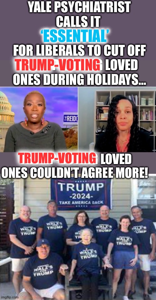 Trump-Voting Loved Ones | YALE PSYCHIATRIST CALLS IT 
‘ESSENTIAL’ 
FOR LIBERALS TO CUT OFF TRUMP-VOTING LOVED ONES DURING HOLIDAYS…; ‘ESSENTIAL’; TRUMP-VOTING; TRUMP-VOTING LOVED ONES COULDN’T AGREE MORE! TRUMP-VOTING | image tagged in donald trump,kamala harris,liberal logic,happy holidays | made w/ Imgflip meme maker