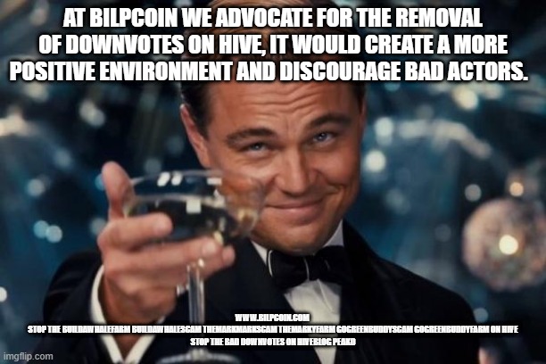 Leonardo Dicaprio Cheers Meme | AT BILPCOIN WE ADVOCATE FOR THE REMOVAL OF DOWNVOTES ON HIVE, IT WOULD CREATE A MORE POSITIVE ENVIRONMENT AND DISCOURAGE BAD ACTORS. WWW.BILPCOIN.COM 
STOP THE BUILDAWHALEFARM BUILDAWHALESCAM THEMARKMARKSCAM THEMARKYFARM GOGREENBUDDYSCAM GOGREENBUDDYFARM ON HIVE
STOP THE BAD DOWNVOTES ON HIVEBLOG PEAKD | image tagged in memes,leonardo dicaprio cheers | made w/ Imgflip meme maker