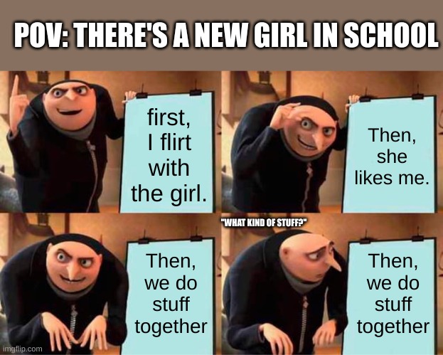 When there's a new girl in school... | POV: THERE'S A NEW GIRL IN SCHOOL; first, I flirt with the girl. Then, she likes me. "WHAT KIND OF STUFF?"; Then, we do stuff together; Then, we do stuff together | image tagged in memes,gru's plan,boys vs girls,couples,school | made w/ Imgflip meme maker