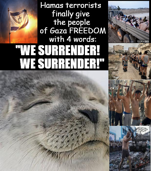 The end os Hamas is FREEDOM for the people of Gaza! | Hamas terrorists  
finally give  
the people 
of Gaza FREEDOM
with 4 words:; "WE SURRENDER!
    WE SURRENDER!" | image tagged in memes,satisfied seal,freedom,hamas,israel,peace | made w/ Imgflip meme maker