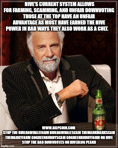 The Most Interesting Man In The World Meme | HIVE'S CURRENT SYSTEM ALLOWS FOR FARMING, SCAMMING, AND UNFAIR DOWNVOTING THOSE AT THE TOP HAVE AN UNFAIR ADVANTAGE AS MOST HAVE EARNED THE HIVE POWER IN BAD WAYS THEY ALSO WORK AS A CULT. WWW.BILPCOIN.COM 
STOP THE BUILDAWHALEFARM BUILDAWHALESCAM THEMARKMARKSCAM THEMARKYFARM GOGREENBUDDYSCAM GOGREENBUDDYFARM ON HIVE
STOP THE BAD DOWNVOTES ON HIVEBLOG PEAKD | image tagged in memes,the most interesting man in the world | made w/ Imgflip meme maker