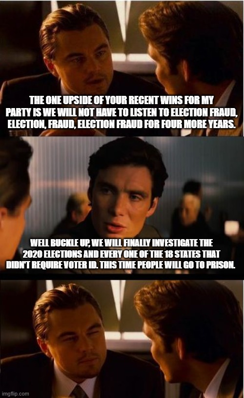 I hear the train a coming | THE ONE UPSIDE OF YOUR RECENT WINS FOR MY PARTY IS WE WILL NOT HAVE TO LISTEN TO ELECTION FRAUD, ELECTION, FRAUD, ELECTION FRAUD FOR FOUR MORE YEARS. WELL BUCKLE UP, WE WILL FINALLY INVESTIGATE THE 2020 ELECTIONS AND EVERY ONE OF THE 18 STATES THAT DIDN'T REQUIRE VOTER ID. THIS TIME PEOPLE WILL GO TO PRISON. | image tagged in memes,inception,trump train,maga,election fraud,accountability | made w/ Imgflip meme maker