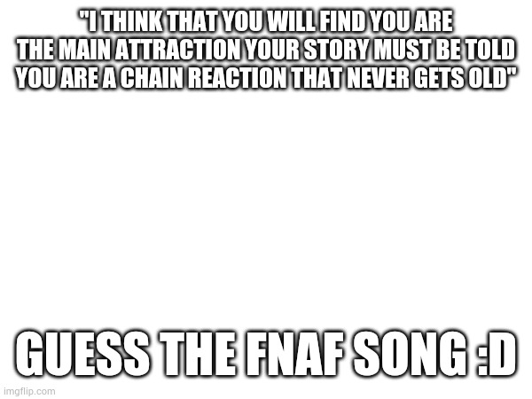 "I THINK THAT YOU WILL FIND YOU ARE THE MAIN ATTRACTION YOUR STORY MUST BE TOLD YOU ARE A CHAIN REACTION THAT NEVER GETS OLD"; GUESS THE FNAF SONG :D | image tagged in fnaf | made w/ Imgflip meme maker