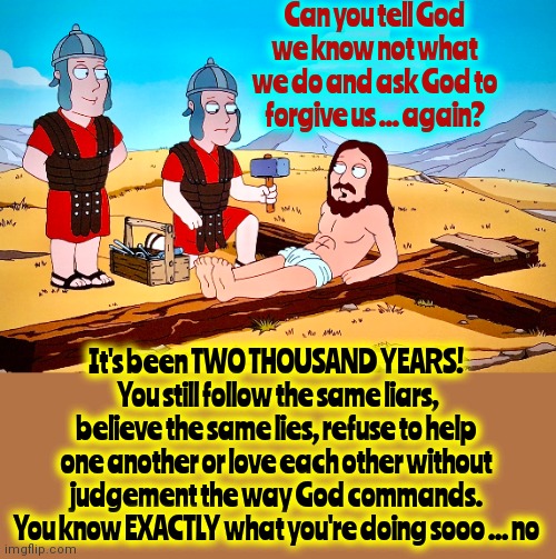 Mine.  Mine.  Mine.  Gimme.  Gimme.  Gimme. | Can you tell God we know not what we do and ask God to forgive us ... again? It's been TWO THOUSAND YEARS!  You still follow the same liars, believe the same lies, refuse to help one another or love each other without judgement the way God commands.
You know EXACTLY what you're doing sooo ... no | image tagged in jesus on the cross,arrogance,memes,you're doing it wrong,beg for forgiveness | made w/ Imgflip meme maker