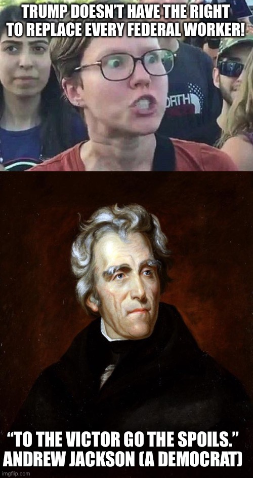 TRUMP DOESN’T HAVE THE RIGHT TO REPLACE EVERY FEDERAL WORKER! “TO THE VICTOR GO THE SPOILS.”
ANDREW JACKSON (A DEMOCRAT) | image tagged in triggered liberal,andrew jackson | made w/ Imgflip meme maker