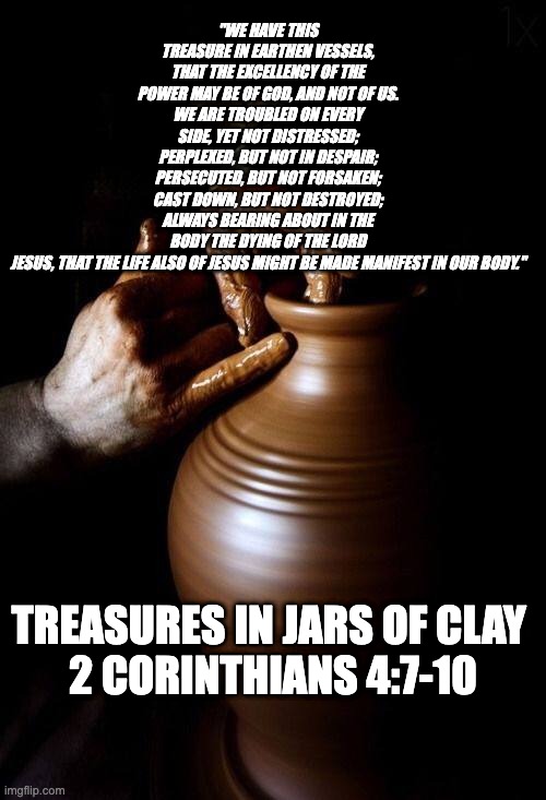 Treasure in Jars of Clay | "WE HAVE THIS TREASURE IN EARTHEN VESSELS, THAT THE EXCELLENCY OF THE POWER MAY BE OF GOD, AND NOT OF US.
WE ARE TROUBLED ON EVERY SIDE, YET NOT DISTRESSED; PERPLEXED, BUT NOT IN DESPAIR; PERSECUTED, BUT NOT FORSAKEN; CAST DOWN, BUT NOT DESTROYED; ALWAYS BEARING ABOUT IN THE BODY THE DYING OF THE LORD JESUS, THAT THE LIFE ALSO OF JESUS MIGHT BE MADE MANIFEST IN OUR BODY."; TREASURES IN JARS OF CLAY 
2 CORINTHIANS 4:7-10 | image tagged in bible verse,bible,biblical | made w/ Imgflip meme maker