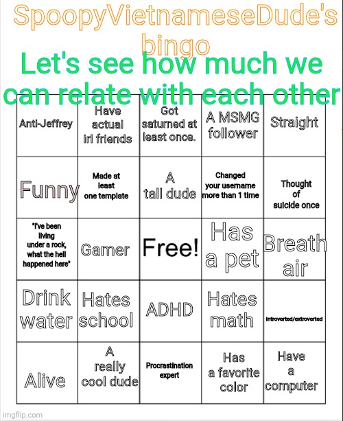 Gonna make this a template | SpoopyVietnameseDude's bingo; Let's see how much we can relate with each other; Got saturned at least once. Have actual irl friends; Straight; Anti-Jeffrey; A MSMG follower; A tall dude; Funny; Changed your username more than 1 time; Made at least one template; Thought of suicide once; Has a pet; "I've been living under a rock, what the hell happened here"; Gamer; Breath air; Drink water; Introverted/extroverted; Hates school; Hates math; ADHD; Have a computer; A really cool dude; Has a favorite color; Alive; Procrastination expert | image tagged in blank bingo,memes,msmg,bingo,jeffrey | made w/ Imgflip meme maker