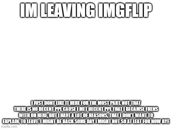 im leaving imgflip | IM LEAVING IMGFLIP; I JUST DONT LIKE IT HERE FOR THE MOST PART. NOT THAT THERE IS NO DECENT PPL CAUSE I MET DECENT PPL THAT I BECAMSE FRENS WITH ON HERE, BUT I HAVE A LOT OF REASONS, THAT I DON'T WANT TO EXPLAIN, TO LEAVE. I MIGHT BE BACK SOME DAY I MIGHT NOT SO AT LEAT FOR NOW BYE | image tagged in tag | made w/ Imgflip meme maker