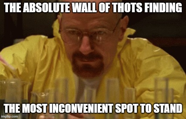 Walter White Cooking | THE ABSOLUTE WALL OF THOTS FINDING; THE MOST INCONVENIENT SPOT TO STAND | image tagged in walter white cooking | made w/ Imgflip meme maker