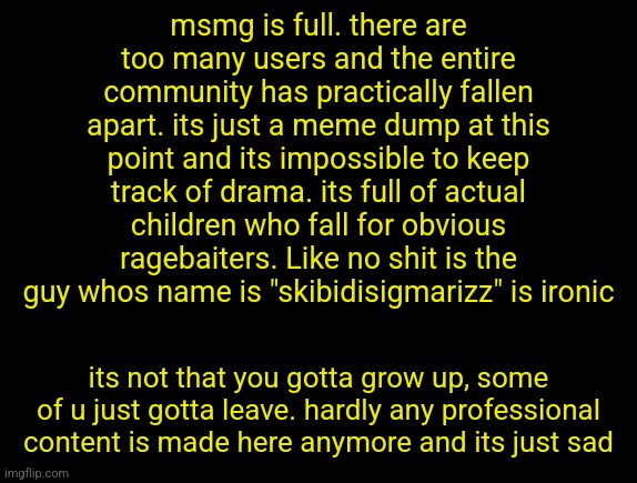 cyrus temp | msmg is full. there are too many users and the entire community has practically fallen apart. its just a meme dump at this point and its impossible to keep track of drama. its full of actual children who fall for obvious ragebaiters. Like no shit is the guy whos name is "skibidisigmarizz" is ironic; its not that you gotta grow up, some of u just gotta leave. hardly any professional content is made here anymore and its just sad | image tagged in cyrus temp | made w/ Imgflip meme maker