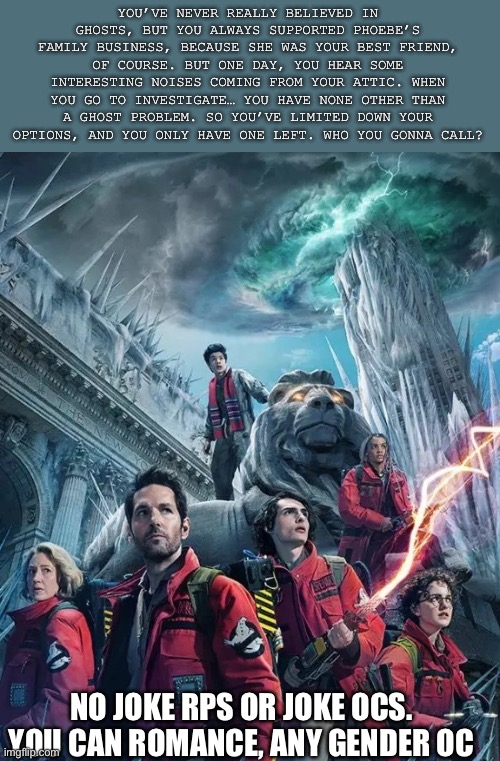 “When there’s something strange, in the neighborhood, who you gonna call?” And yes, this is a Halloween movie. But do I care? No | YOU’VE NEVER REALLY BELIEVED IN GHOSTS, BUT YOU ALWAYS SUPPORTED PHOEBE’S FAMILY BUSINESS, BECAUSE SHE WAS YOUR BEST FRIEND, OF COURSE. BUT ONE DAY, YOU HEAR SOME INTERESTING NOISES COMING FROM YOUR ATTIC. WHEN YOU GO TO INVESTIGATE… YOU HAVE NONE OTHER THAN A GHOST PROBLEM. SO YOU’VE LIMITED DOWN YOUR OPTIONS, AND YOU ONLY HAVE ONE LEFT. WHO YOU GONNA CALL? NO JOKE RPS OR JOKE OCS. YOU CAN ROMANCE, ANY GENDER OC | image tagged in ghostbusters | made w/ Imgflip meme maker